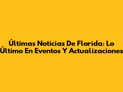 Últimas Noticias De Florida: Lo Último En Eventos Y Actualizaciones
