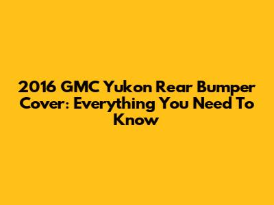 2016 GMC Yukon Rear Bumper Cover: Everything You Need To Know