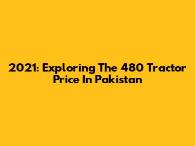 2021: Exploring The 480 Tractor Price In Pakistan