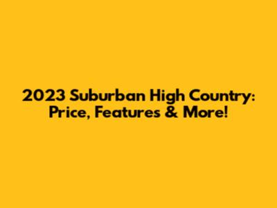 2023 Suburban High Country: Price, Features & More!