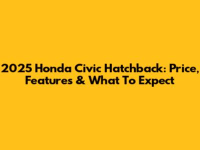 2025 Honda Civic Hatchback: Price, Features & What To Expect