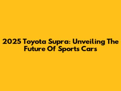 2025 Toyota Supra: Unveiling The Future Of Sports Cars