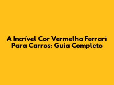 A Incrível Cor Vermelha Ferrari Para Carros: Guia Completo