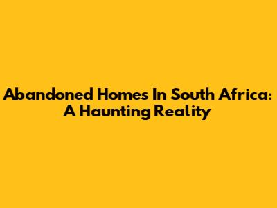 Abandoned Homes In South Africa: A Haunting Reality