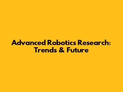 Advanced Robotics Research: Trends & Future