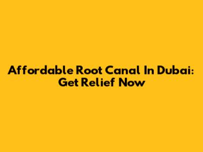 Affordable Root Canal In Dubai: Get Relief Now