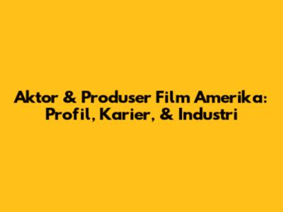 Aktor & Produser Film Amerika: Profil, Karier, & Industri