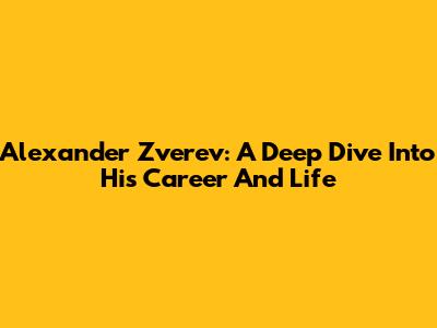 Alexander Zverev: A Deep Dive Into His Career And Life