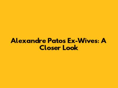 Alexandre Pato's Ex-Wives: A Closer Look