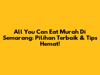 All You Can Eat Murah Di Semarang: Pilihan Terbaik & Tips Hemat!