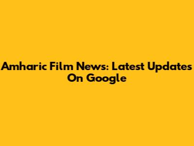 Amharic Film News: Latest Updates On Google