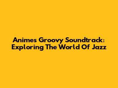 Anime's Groovy Soundtrack: Exploring The World Of Jazz
