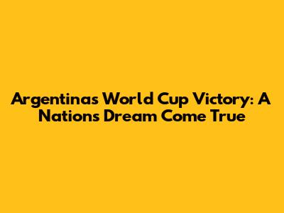 Argentina's World Cup Victory: A Nation's Dream Come True