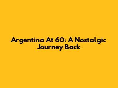 Argentina At 60: A Nostalgic Journey Back