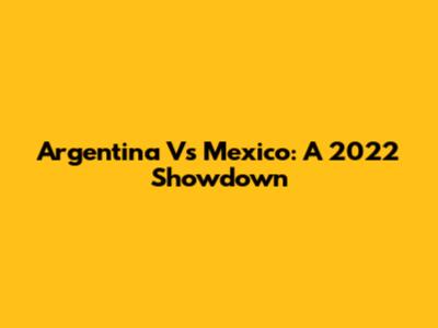 Argentina Vs Mexico: A 2022 Showdown