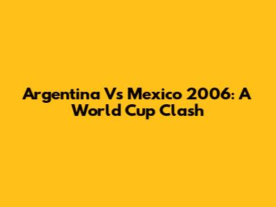 Argentina Vs Mexico 2006: A World Cup Clash