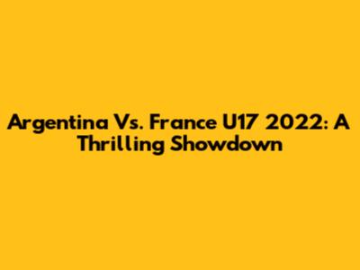 Argentina Vs. France U17 2022: A Thrilling Showdown