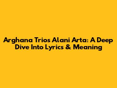Arghana Trio's 'Alani Arta': A Deep Dive Into Lyrics & Meaning