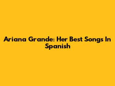 Ariana Grande: Her Best Songs In Spanish
