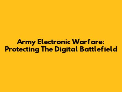 Army Electronic Warfare: Protecting The Digital Battlefield