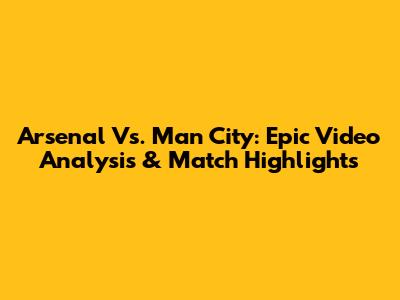 Arsenal Vs. Man City: Epic Video Analysis & Match Highlights