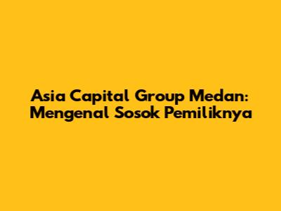Asia Capital Group Medan: Mengenal Sosok Pemiliknya