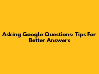 Asking Google Questions: Tips For Better Answers