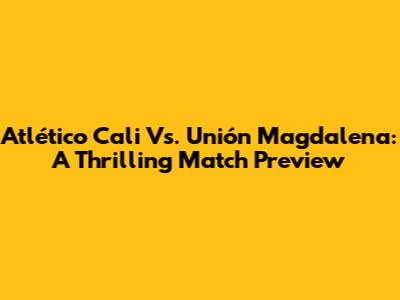Atlético Cali Vs. Unión Magdalena: A Thrilling Match Preview