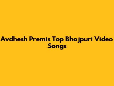 Avdhesh Premi's Top Bhojpuri Video Songs