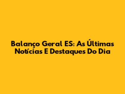 Balanço Geral ES: As Últimas Notícias E Destaques Do Dia