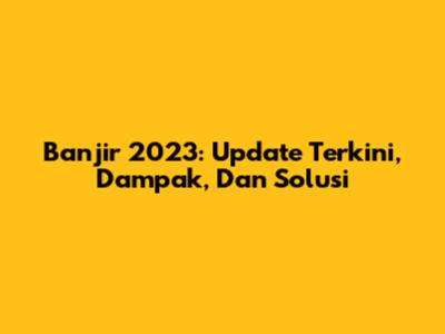 Banjir 2023: Update Terkini, Dampak, Dan Solusi