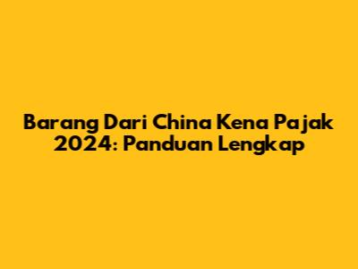 Barang Dari China Kena Pajak 2024: Panduan Lengkap