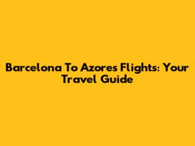 Barcelona To Azores Flights: Your Travel Guide