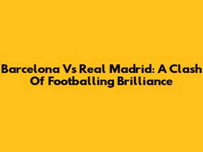 Barcelona Vs Real Madrid: A Clash Of Footballing Brilliance