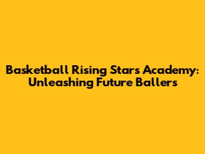 Basketball Rising Stars Academy: Unleashing Future Ballers