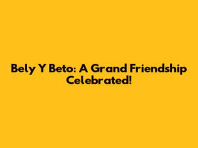 Bely Y Beto: A Grand Friendship Celebrated!