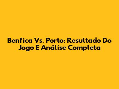 Benfica Vs. Porto: Resultado Do Jogo E Análise Completa