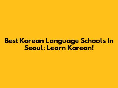Best Korean Language Schools In Seoul: Learn Korean!