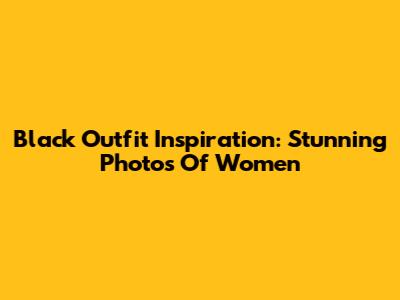 Black Outfit Inspiration: Stunning Photos Of Women