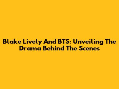 Blake Lively And BTS: Unveiling The Drama Behind The Scenes