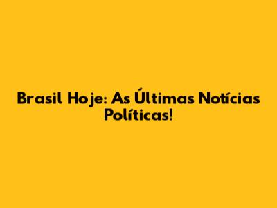 Brasil Hoje: As Últimas Notícias Políticas!