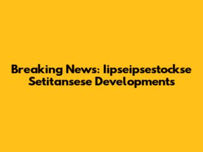 Breaking News: Iipseipsestockse Setitansese Developments