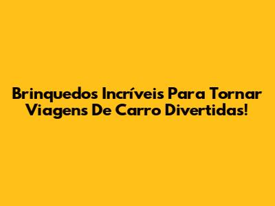Brinquedos Incríveis Para Tornar Viagens De Carro Divertidas!