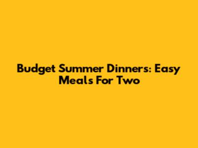 Budget Summer Dinners: Easy Meals For Two
