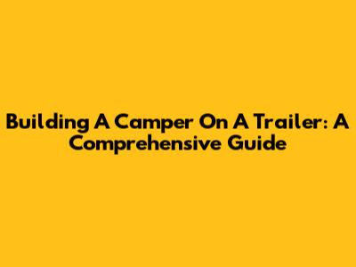 Building A Camper On A Trailer: A Comprehensive Guide