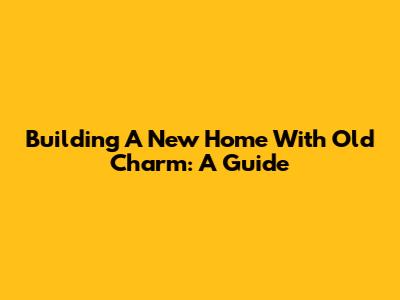 Building A New Home With Old Charm: A Guide