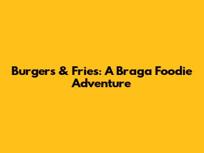 Burgers & Fries: A Braga Foodie Adventure