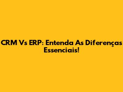 CRM Vs ERP: Entenda As Diferenças Essenciais!