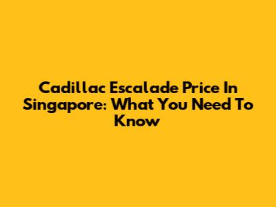 Cadillac Escalade Price In Singapore: What You Need To Know