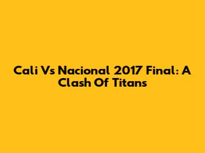 Cali Vs Nacional 2017 Final: A Clash Of Titans